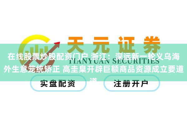 在线股票炒股配资门户 浙江：深远新一轮义乌海外生意笼统矫正 高圭臬开辟巨额商品资源成立要道