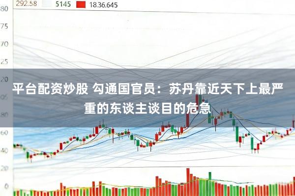 平台配资炒股 勾通国官员：苏丹靠近天下上最严重的东谈主谈目的危急