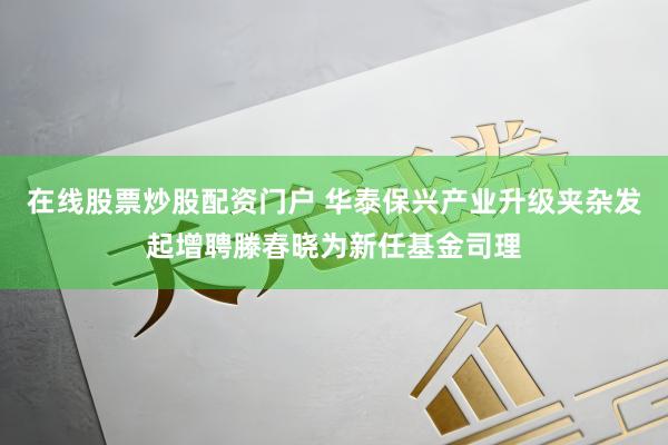 在线股票炒股配资门户 华泰保兴产业升级夹杂发起增聘滕春晓为新任基金司理