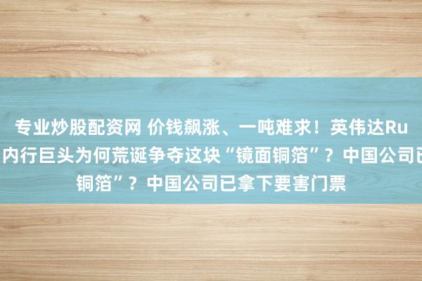 专业炒股配资网 价钱飙涨、一吨难求！英伟达Rubin量产前夕，内行巨头为何荒诞争夺这块“镜面铜箔”？中国公司已拿下要害门票