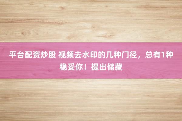 平台配资炒股 视频去水印的几种门径，总有1种稳妥你！提出储藏