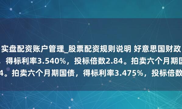 实盘配资账户管理_股票配资规则说明 好意思国财政部拍卖三个月期国债，得标利率3.540%，投标倍数2.84。拍卖六个月期国债，得标利率3.475%，投标倍数2.38。