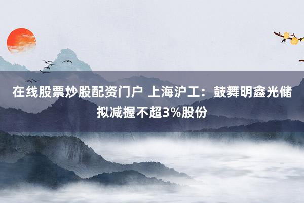 在线股票炒股配资门户 上海沪工：鼓舞明鑫光储拟减握不超3%股份