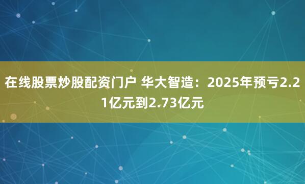 在线股票炒股配资门户 华大智造：2025年预亏2.21亿元到2.73亿元
