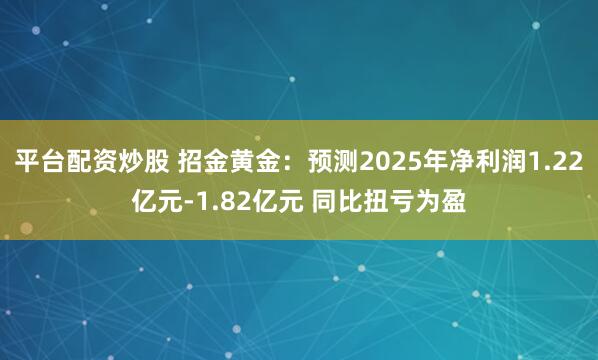 平台配资炒股 招金黄金：预测2025年净利润1.22亿元-1.82亿元 同比扭亏为盈