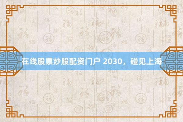 在线股票炒股配资门户 2030，碰见上海