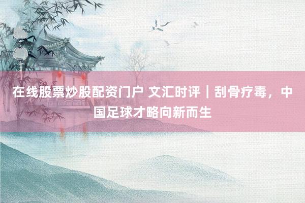 在线股票炒股配资门户 文汇时评｜刮骨疗毒，中国足球才略向新而生