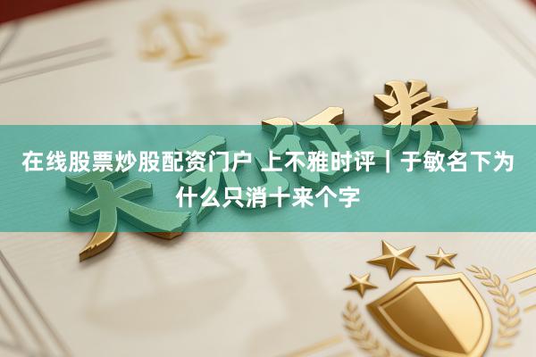在线股票炒股配资门户 上不雅时评｜于敏名下为什么只消十来个字