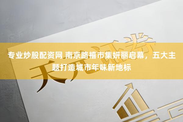 专业炒股配资网 南京路禧市集妍丽启幕，五大主题打造城市年味新地标