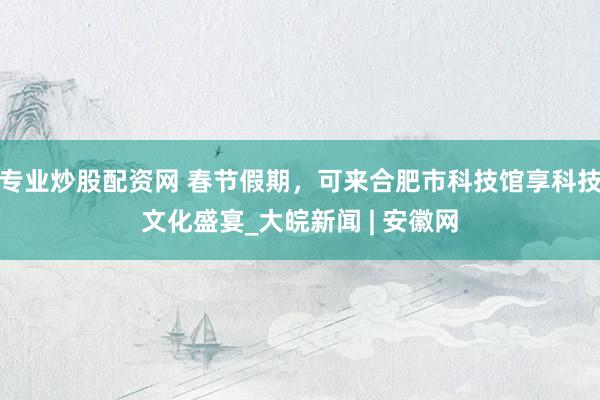 专业炒股配资网 春节假期，可来合肥市科技馆享科技文化盛宴_大皖新闻 | 安徽网