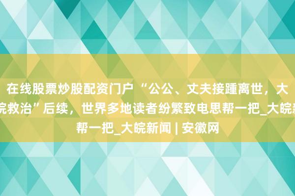 在线股票炒股配资门户 “公公、丈夫接踵离世，大姑子仍在病院救治”后续，世界多地读者纷繁致电思帮一把_大皖新闻 | 安徽网