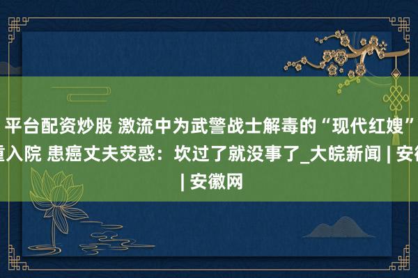 平台配资炒股 激流中为武警战士解毒的“现代红嫂”病重入院 患癌丈夫荧惑：坎过了就没事了_大皖新闻 | 安徽网