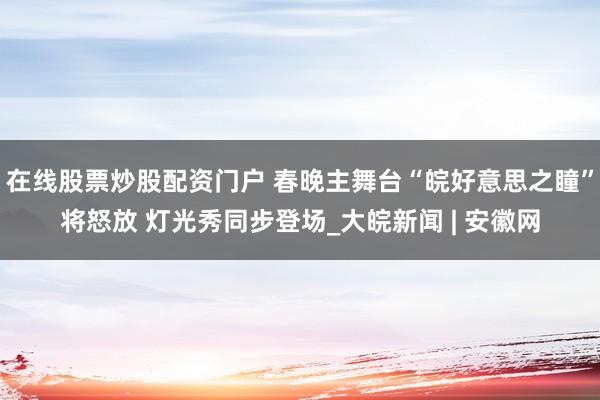 在线股票炒股配资门户 春晚主舞台“皖好意思之瞳”将怒放 灯光秀同步登场_大皖新闻 | 安徽网