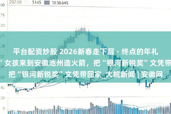 平台配资炒股 2026新春走下层 · 终点的年礼送爸妈｜山西准“00后”女孩来到安徽池州造火箭，把“银河新锐奖”文凭带回家_大皖新闻 | 安徽网