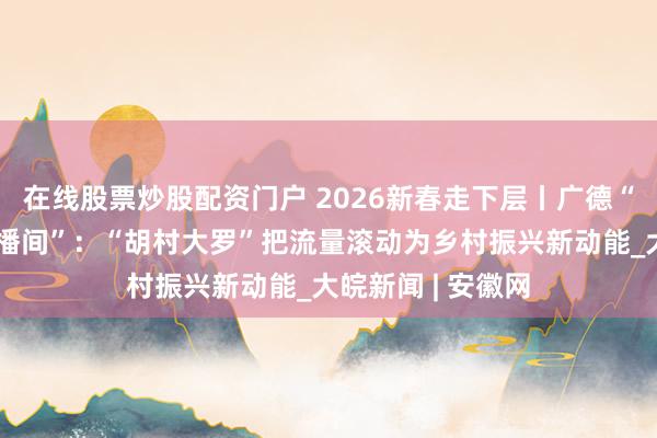 在线股票炒股配资门户 2026新春走下层丨广德“和好意思乡村直播间”：“胡村大罗”把流量滚动为乡村振兴新动能_大皖新闻 | 安徽网