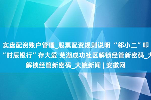 实盘配资账户管理_股票配资规则说明 “邻小二”叩门暖东说念主心 “时辰银行”存大爱 芜湖成功社区解锁经管新密码_大皖新闻 | 安徽网