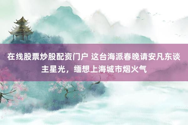 在线股票炒股配资门户 这台海派春晚请安凡东谈主星光，缅想上海城市烟火气