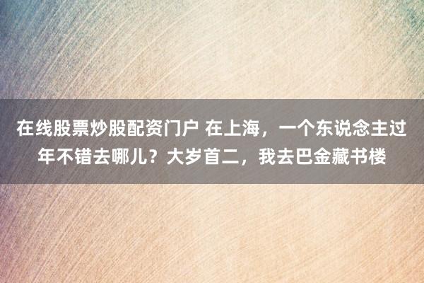 在线股票炒股配资门户 在上海，一个东说念主过年不错去哪儿？大岁首二，我去巴金藏书楼