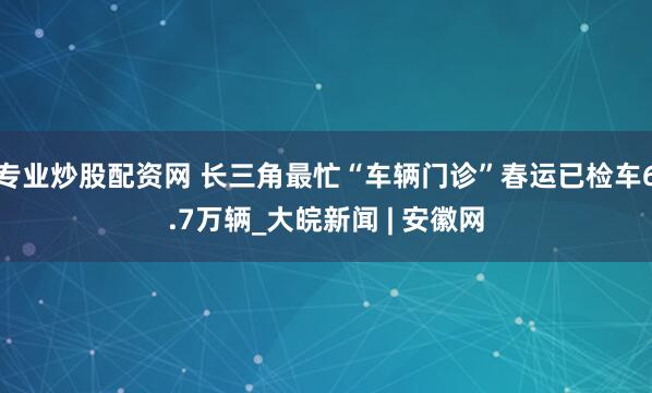 专业炒股配资网 长三角最忙“车辆门诊”春运已检车6.7万辆_大皖新闻 | 安徽网