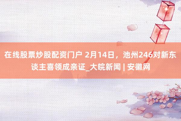 在线股票炒股配资门户 2月14日，池州246对新东谈主喜领成亲证_大皖新闻 | 安徽网