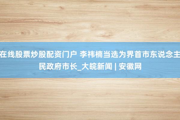 在线股票炒股配资门户 李祎楠当选为界首市东说念主民政府市长_大皖新闻 | 安徽网