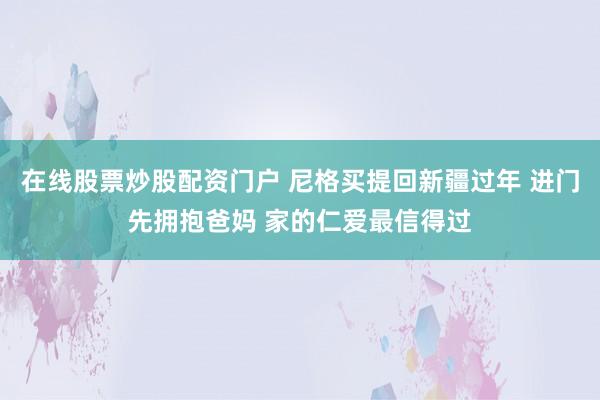 在线股票炒股配资门户 尼格买提回新疆过年 进门先拥抱爸妈 家的仁爱最信得过