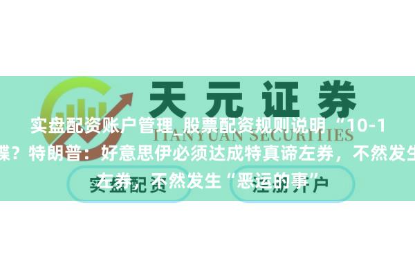 实盘配资账户管理_股票配资规则说明 “10-15天”临了通牒？特朗普：好意思伊必须达成特真谛左券，不然发生“恶运的事”