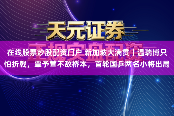 在线股票炒股配资门户 新加坡大满贯｜温瑞博只怕折戟，覃予萱不敌桥本，首轮国乒两名小将出局