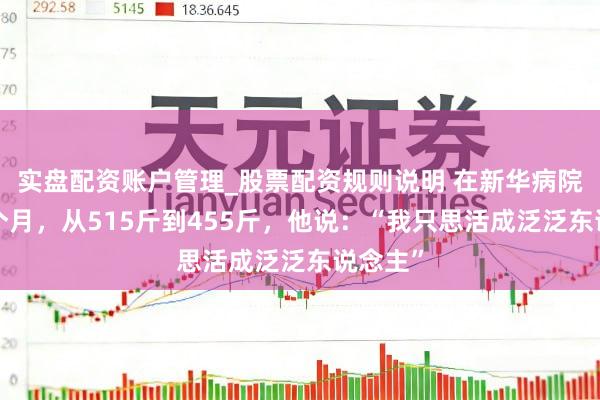 实盘配资账户管理_股票配资规则说明 在新华病院减重4个月，从515斤到455斤，他说：“我只思活成泛泛东说念主”