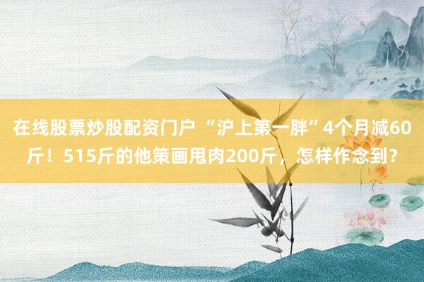 在线股票炒股配资门户 “沪上第一胖”4个月减60斤！515斤的他策画甩肉200斤，怎样作念到？