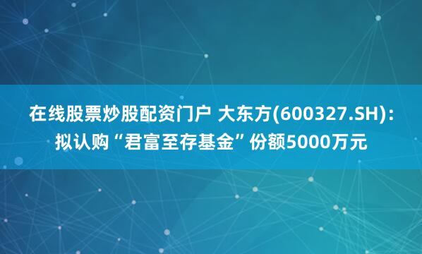 在线股票炒股配资门户 大东方(600327.SH)：拟认购“君富至存基金”份额5000万元