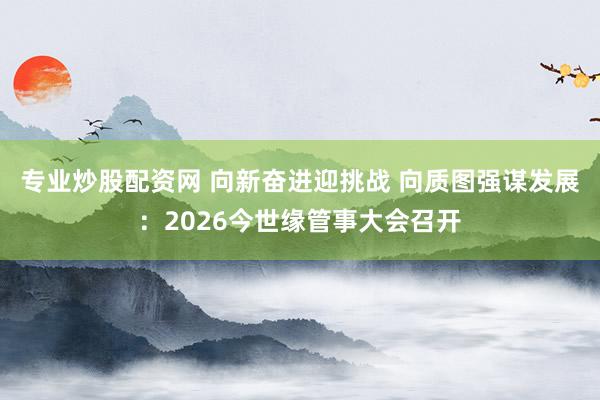 专业炒股配资网 向新奋进迎挑战 向质图强谋发展：2026今世缘管事大会召开
