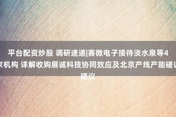 平台配资炒股 调研速递|赛微电子接待淡水泉等4家机构 详解收购展诚科技协同效应及北京产线产能磋议