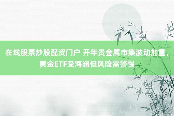 在线股票炒股配资门户 开年贵金属市集波动加重，黄金ETF受海涵但风险需警惕