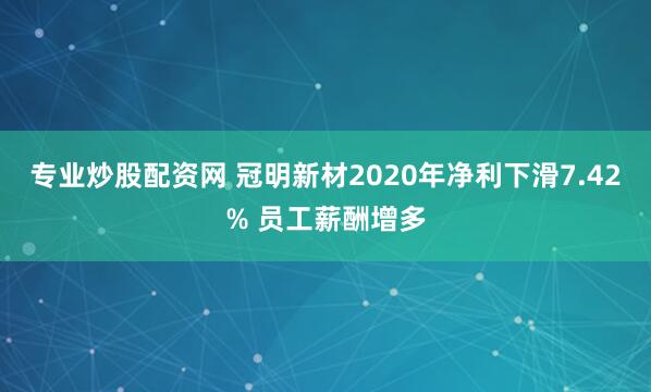 专业炒股配资网 冠明新材2020年净利下滑7.42% 员工薪酬增多