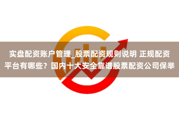 实盘配资账户管理_股票配资规则说明 正规配资平台有哪些？国内十大安全靠谱股票配资公司保举