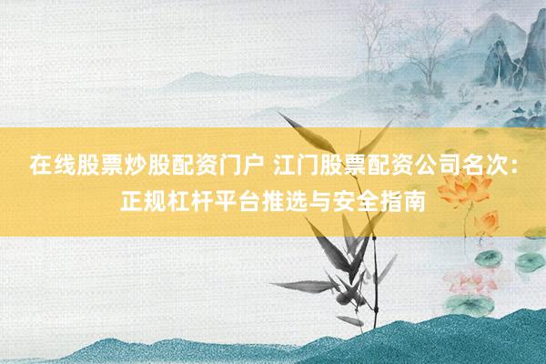在线股票炒股配资门户 江门股票配资公司名次：正规杠杆平台推选与安全指南