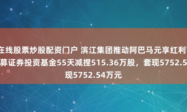 在线股票炒股配资门户 滨江集团推动阿巴马元享红利74号私募证券投资基金55天减捏515.36万股，套现5752.54万元