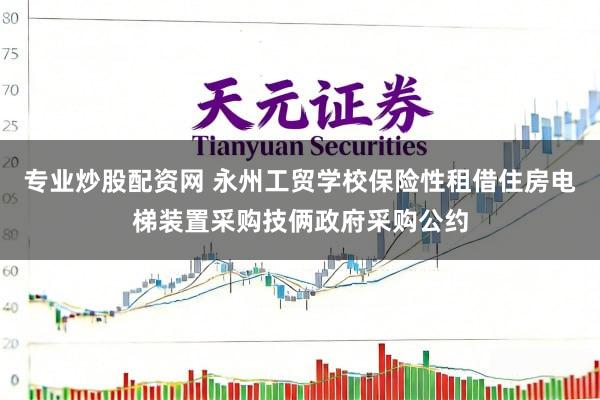 专业炒股配资网 永州工贸学校保险性租借住房电梯装置采购技俩政府采购公约