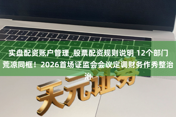 实盘配资账户管理_股票配资规则说明 12个部门荒凉同框！2026首场证监会会议定调财务作秀整治