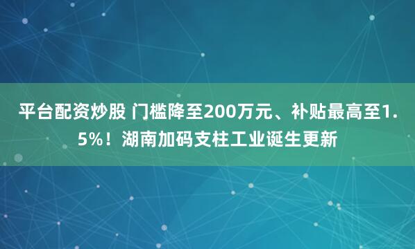 平台配资炒股 门槛降至200万元、补贴最高至1.5%！湖南加码支柱工业诞生更新