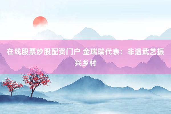 在线股票炒股配资门户 金瑞瑞代表：非遗武艺振兴乡村
