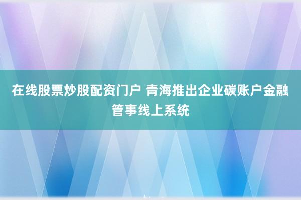 在线股票炒股配资门户 青海推出企业碳账户金融管事线上系统