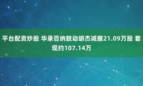 平台配资炒股 华录百纳鼓动胡杰减握21.09万股 套现约107.14万