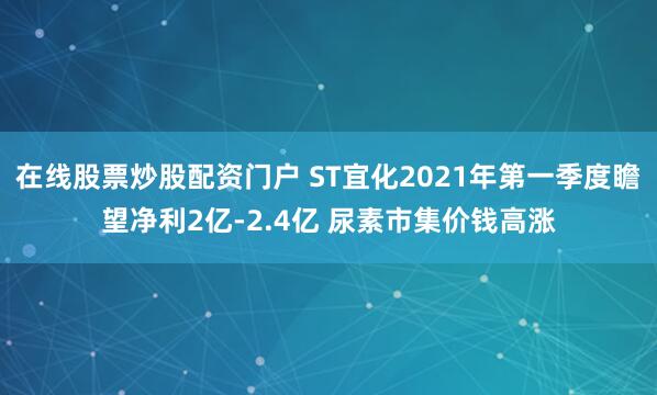 在线股票炒股配资门户 ST宜化2021年第一季度瞻望净利2亿-2.4亿 尿素市集价钱高涨