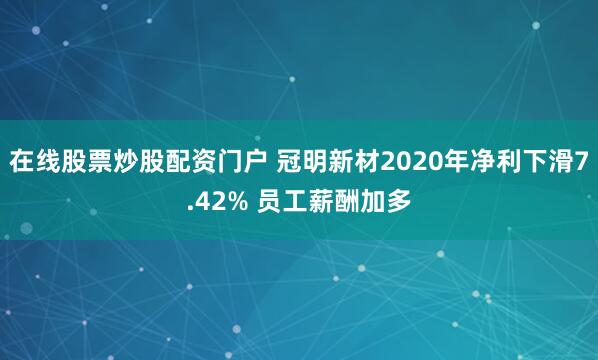 在线股票炒股配资门户 冠明新材2020年净利下滑7.42% 员工薪酬加多