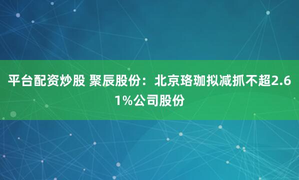 平台配资炒股 聚辰股份:北京珞珈拟减抓不超2.61%公司股份