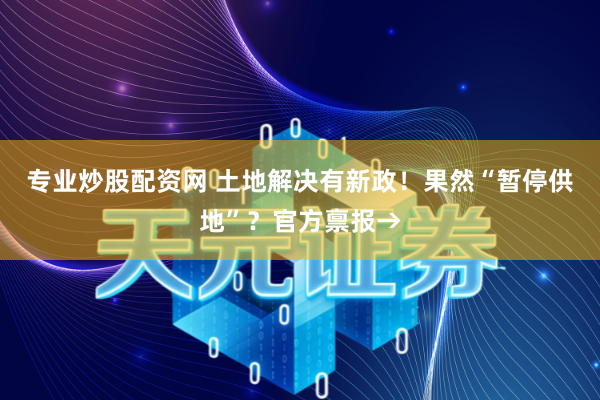 专业炒股配资网 土地解决有新政！果然“暂停供地”？官方禀报→