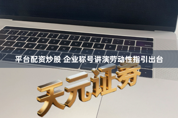 平台配资炒股 企业称号讲演劳动性指引出台