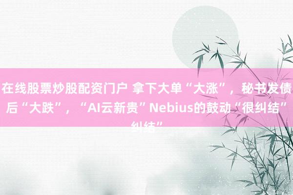 在线股票炒股配资门户 拿下大单“大涨”,秘书发债后“大跌”,“AI云新贵”Nebius的鼓动“很纠结”